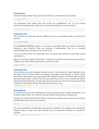 Comando ls
Comando indispensable. Sirve para listar los archivos y directorios de una carpeta.
ls /home/root/


Los parámetros más usados para esta función son posiblemente "-la". Ya que muestra
información detallada sobre cada archivo y directorio (incluso los archivos ocultos):
ls -la /home/root/


Comando man
Este comando se utiliza para llamar al Manual de Linux y preguntarle sobre un comando en
concreto.
man NOMBRECOMANDO


Si el NOMBRECOMANDO existe, se nos abrirá la aplicación MAN con toda la información
referente a ese comando, todas sus opciones y explicaciones. Este es un comando
imprescindible para profundizar en el uso de Linux.
Una vez se entra dentro de la aplicación man, se puede salir pulsando la tecla ESC y luego
escribiendo :q
Algunos comandos aceptan el parámetro --help para mostrarnos información de sus opciones.
Podemos usar este método para no tener que llamar a man.
NOMBRECOMANDO --help


Comando Tail
Este comando sirve para visualizar la parte final de un documento (en inglés tailsignifia cola).
Se puede usar en muchos casos, por ejemplo, supongamos que tenemos un log de errores
del servidor web Apache que ocupa varios GB. Mostrarlo usando el comando caterror_log no
sería una buena idea, y menos si lo único que queremos es ver un error reciente que está en
las últimas líneas del fichero. En este caso esta instrucción nos vendría muy bien para que nos
mostrara por pantalla las últimas 50 líneas del archivo error_log.
tailerror_log -n 50


Comando ps
El comando ps nos da una instantánea de todos los procesos que se están ejecutando en un
momento determinado. Ver comando Top para mostrar los procesos en tiempo real.
Aunque hay muchas opciones para filtrar y ordenar los procesos que muestra este comando,
posiblemente la que más se usa suele ser
psaux


Con estos parámetros se formatean los procesos mostrándo los atributos más importantes.
Muchas veces se suele usar este comando junto con grep para encontrar un proceso en
concreto
psaux | grep "nombredelproceso"
 