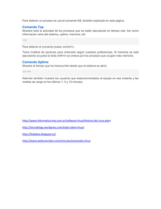 Para detener un proceso se usa el comando Kill, también explicado en esta página.

Comando Top
Muestra toda la actividad de los procesos que se están ejecutando en tiempo real. Así como
información varia del sistema, uptime, memoria, etc
top


Para detener el comando pulsar control+c.
Tiene multitud de opciones para ordenarlo según nuestras preferencias. Si mientras se está
ejecutando se pulsa la tecla shift+m se ordena por los procesos que ocupan más memoria.

Comando Uptime
Muestra el tiempo que ha transcurrido desde que el sistema se abrió.
uptime


Además también muestra los usuarios que estanconnectados al equipo en ese instante y las
medias de carga en los últimos 1, 5 y 15 minutos.




http://www.informatica-hoy.com.ar/software-linux/Historia-de-Linux.php+

http://tecnoblogy.wordpress.com/todo-sobre-linux/

http://fedaikyn.blogspot.es/

http://www.webtutoriales.com/articulos/comandos-linux
 