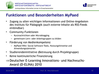 WIRTSCHAFTSWISSENSCHAFTEN
WIRTSCHAFTSINFORMATIK | WIRTSCHAFTSRECHT
Juniorprofessur Informelles Lernen im Erwachsenenalter
• Zugang zu allen wichtigen Informationen und Online-Angeboten
des Instituts für Pädagogik (auch externe Inhalte als RSS-Feeds
einbindbar)
• Community-Funktionen
– Kurznachrichten oder Microblogging
– gemeinsam Lern- oder Arbeitsgruppen zu bilden
• Förderung von Medienkompetenz
– MyPaed-Wiki: Social Software-Tools, Nutzungshinweise und
Anwendungsszenarien
• Studierendeninitiative (Betreuung durch Projektgruppe)
• Keine kontinuierliche Finanzierung
⇒Deutscher E-Learning Innovations- und Nachwuchs-
Award (D-ELINA) 2010
Funktionen und Besonderheiten MyPaed
28.04.2015 Prof. Dr. Nina Kahnwald 10
 