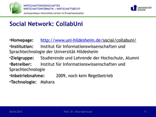 WIRTSCHAFTSWISSENSCHAFTEN
WIRTSCHAFTSINFORMATIK | WIRTSCHAFTSRECHT
Juniorprofessur Informelles Lernen im Erwachsenenalter
•Homepage: http://www.uni-hildesheim.de/social/collabuni/
•Institution: Institut für Informationswissenschaften und
Sprachtechnologie der Universität Hildesheim
•Zielgruppe: Studierende und Lehrende der Hochschule, Alumni
•Betreiber: Institut für Informationswissenschaften und
Sprachtechnologie
•Inbetriebnahme: 2009, noch kein Regelbetrieb
•Technologie: Mahara
Social Network: CollabUni
28.04.2015 Prof. Dr. Nina Kahnwald 11
 