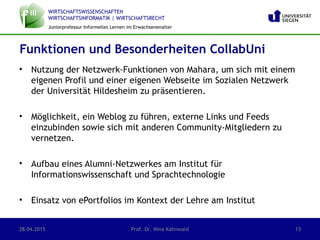 WIRTSCHAFTSWISSENSCHAFTEN
WIRTSCHAFTSINFORMATIK | WIRTSCHAFTSRECHT
Juniorprofessur Informelles Lernen im Erwachsenenalter
• Nutzung der Netzwerk-Funktionen von Mahara, um sich mit einem
eigenen Profil und einer eigenen Webseite im Sozialen Netzwerk
der Universität Hildesheim zu präsentieren.
• Möglichkeit, ein Weblog zu führen, externe Links und Feeds
einzubinden sowie sich mit anderen Community-Mitgliedern zu
vernetzen.
• Aufbau eines Alumni-Netzwerkes am Institut für
Informationswissenschaft und Sprachtechnologie
• Einsatz von ePortfolios im Kontext der Lehre am Institut
28.04.2015 Prof. Dr. Nina Kahnwald 13
Funktionen und Besonderheiten CollabUni
 