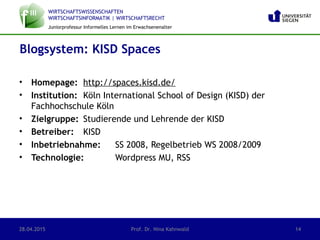 WIRTSCHAFTSWISSENSCHAFTEN
WIRTSCHAFTSINFORMATIK | WIRTSCHAFTSRECHT
Juniorprofessur Informelles Lernen im Erwachsenenalter
• Homepage: http://spaces.kisd.de/
• Institution: Köln International School of Design (KISD) der
Fachhochschule Köln
• Zielgruppe: Studierende und Lehrende der KISD
• Betreiber: KISD
• Inbetriebnahme: SS 2008, Regelbetrieb WS 2008/2009
• Technologie: Wordpress MU, RSS
Blogsystem: KISD Spaces
28.04.2015 Prof. Dr. Nina Kahnwald 14
 