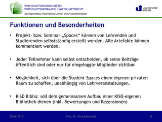WIRTSCHAFTSWISSENSCHAFTEN
WIRTSCHAFTSINFORMATIK | WIRTSCHAFTSRECHT
Juniorprofessur Informelles Lernen im Erwachsenenalter
• Projekt- bzw. Seminar-„Spaces“ können von Lehrenden und
Studierenden selbstständig erstellt werden. Alle Artefakte können
kommentiert werden.
• Jeder Teilnehmer kann selbst entscheiden, ob seine Beiträge
öffentlich sind oder nur für eingeloggte Mitglieder sichtbar.
• Möglichkeit, sich über die Student-Spaces einen eigenen privaten
Raum zu schaffen, unabhängig von Lehrveranstaltungen.
• KISD Biblio: soll dem gemeinsamen Aufbau einer KISD-eigenen
Bibliothek dienen (inkl. Bewertungen und Rezensionen)
28.04.2015 Prof. Dr. Nina Kahnwald 16
Funktionen und Besonderheiten
 