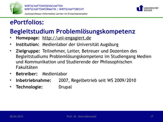 WIRTSCHAFTSWISSENSCHAFTEN
WIRTSCHAFTSINFORMATIK | WIRTSCHAFTSRECHT
Juniorprofessur Informelles Lernen im Erwachsenenalter
• Homepage: http://uni-engagiert.de
• Institution: Medienlabor der Universität Augsburg
• Zielgruppe: Teilnehmer, Leiter, Betreuer und Dozenten des
Begleitstudiums Problemlösungskompetenz im Studiengang Medien
und Kommunikation und Studierende der Philosophischen
Fakultäten
• Betreiber: Medienlabor
• Inbetriebnahme: 2007, Regelbetrieb seit WS 2009/2010
• Technologie: Drupal
ePortfolios:
Begleitstudium Problemlösungskompetenz
28.04.2015 Prof. Dr. Nina Kahnwald 17
 