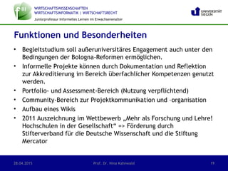 WIRTSCHAFTSWISSENSCHAFTEN
WIRTSCHAFTSINFORMATIK | WIRTSCHAFTSRECHT
Juniorprofessur Informelles Lernen im Erwachsenenalter
• Begleitstudium soll außeruniversitäres Engagement auch unter den
Bedingungen der Bologna-Reformen ermöglichen.
• Informelle Projekte können durch Dokumentation und Reflektion
zur Akkreditierung im Bereich überfachlicher Kompetenzen genutzt
werden.
• Portfolio- und Assessment-Bereich (Nutzung verpflichtend)
• Community-Bereich zur Projektkommunikation und –organisation
• Aufbau eines Wikis
• 2011 Auszeichnung im Wettbewerb „Mehr als Forschung und Lehre!
Hochschulen in der Gesellschaft“ => Förderung durch
Stifterverband für die Deutsche Wissenschaft und die Stiftung
Mercator
Funktionen und Besonderheiten
28.04.2015 Prof. Dr. Nina Kahnwald 19
 