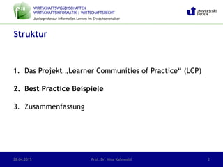WIRTSCHAFTSWISSENSCHAFTEN
WIRTSCHAFTSINFORMATIK | WIRTSCHAFTSRECHT
Juniorprofessur Informelles Lernen im Erwachsenenalter
1. Das Projekt „Learner Communities of Practice“ (LCP)
2. Best Practice Beispiele
3. Zusammenfassung
Struktur
28.04.2015 Prof. Dr. Nina Kahnwald 2
 