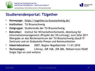 WIRTSCHAFTSWISSENSCHAFTEN
WIRTSCHAFTSINFORMATIK | WIRTSCHAFTSRECHT
Juniorprofessur Informelles Lernen im Erwachsenenalter
• Homepage: https://tugether.tu-braunschweig.de/
• Institution: TU Braunschweig
• Zielgruppe: Studierende der TU Braunschweig
• Betreiber: Institut für Wirtschaftsinformatik, Abteilung für
Informationsmanagement (Projekt der HS-Leitung); zum SoSe 2011
Übergabe an das Rechenzentrum der TU Braunschweig (Gauß IT-
Zentrum) und an Stabsstelle Presse und Kommunikation
• Inbetriebnahme: 2007, Beginn Regelbetrieb: 11.01.2010
• Technologie: Liferay; JSR 168, JSR 286, Webservices/SOAP,
Single Sign-on und weitere
Studierendenportal: TUgether
28.04.2015 Prof. Dr. Nina Kahnwald 20
 