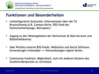 WIRTSCHAFTSWISSENSCHAFTEN
WIRTSCHAFTSINFORMATIK | WIRTSCHAFTSRECHT
Juniorprofessur Informelles Lernen im Erwachsenenalter
• vorkonfigurierte Startseite: Informationen über die TU
Braunschweig (z.B. Campus-Karte, RSS-Feed der
Hochschulhomepage, Mensaplan)
• Zugang zu den Webangeboten der Hochschule (E-Mail-Account und
Bibliothekskonto)
• über Portlets externe RSS-Feeds, Webseiten und Social Software-
Anwendungen einbindbar => themenbezogen eigene Seiten
• Community-Funktion: Möglichkeit, sich mit anderen Nutzern des
Studierendenportals zu vernetzen.
28.04.2015 Prof. Dr. Nina Kahnwald 22
Funktionen und Besonderheiten
 