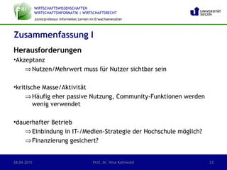 WIRTSCHAFTSWISSENSCHAFTEN
WIRTSCHAFTSINFORMATIK | WIRTSCHAFTSRECHT
Juniorprofessur Informelles Lernen im Erwachsenenalter
Herausforderungen
•Akzeptanz
⇒Nutzen/Mehrwert muss für Nutzer sichtbar sein
•kritische Masse/Aktivität
⇒Häufig eher passive Nutzung, Community-Funktionen werden
wenig verwendet
•dauerhafter Betrieb
⇒Einbindung in IT-/Medien-Strategie der Hochschule möglich?
⇒Finanzierung gesichert?
Zusammenfassung I
28.04.2015 Prof. Dr. Nina Kahnwald 23
 