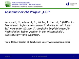 WIRTSCHAFTSWISSENSCHAFTEN
WIRTSCHAFTSINFORMATIK | WIRTSCHAFTSRECHT
Juniorprofessur Informelles Lernen im Erwachsenenalter
Kahnwald, N.; Albrecht, S.; Köhler, T.; Herbst, S (2015 – im
Erscheinen): Informelles Lernen Studierender mit Social
Software unterstützen. Strategische Empfehlungen für
Hochschulen. Reihe „Medien in der Wissenschaft“,
Münster/New York: Waxmann.
(freie Online-Version ab Erscheinen unter www.waxmann.com)
Abschlussbericht Projekt „LCP“
28.04.2015 Prof. Dr. Nina Kahnwald 25
 