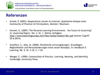 WIRTSCHAFTSWISSENSCHAFTEN
WIRTSCHAFTSINFORMATIK | WIRTSCHAFTSRECHT
Juniorprofessur Informelles Lernen im Erwachsenenalter
• Arnold, P. (2003): Kooperatives Lernen im Internet. Qualitative Analyse einer
Community of Practice im Fernstudium, Münster: Waxmann.
• Attwell, G. (2007): The Personal Learning Environments – the future of eLearning?
In: eLearning Papers. Vol. 2, Nr. 1. Online verfügbar:
http://www.elearningeuropa.info/files/media/media11561.pdf (letzter Zugriff:
29.6.2014).
• Schaffert, S., Kalz, M. (2009): Persönliche Lernumgebungen: Grundlagen,
Möglichkeiten und Herausforderungen eines neuen Konzepts. In: Handbuch E-
Learning. Bd. 5, Nr. 5.16, S. 1-24.
• Wenger, E. (1998): Communities of Practice. Learning, Meaning, and Identitity,
Cambridge: University Press.
Referenzen
28.04.2015 Prof. Dr. Nina Kahnwald 26
 