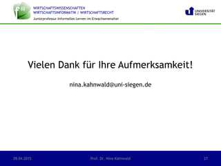 WIRTSCHAFTSWISSENSCHAFTEN
WIRTSCHAFTSINFORMATIK | WIRTSCHAFTSRECHT
Juniorprofessur Informelles Lernen im Erwachsenenalter
Vielen Dank für Ihre Aufmerksamkeit!
nina.kahnwald@uni-siegen.de
28.04.2015 Prof. Dr. Nina Kahnwald 27
 
