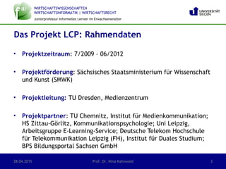 WIRTSCHAFTSWISSENSCHAFTEN
WIRTSCHAFTSINFORMATIK | WIRTSCHAFTSRECHT
Juniorprofessur Informelles Lernen im Erwachsenenalter
• Projektzeitraum: 7/2009 – 06/2012
• Projektförderung: Sächsisches Staatsministerium für Wissenschaft
und Kunst (SMWK)
• Projektleitung: TU Dresden, Medienzentrum
• Projektpartner: TU Chemnitz, Institut für Medienkommunikation;
HS Zittau-Görlitz, Kommunikationspsychologie; Uni Leipzig,
Arbeitsgruppe E-Learning-Service; Deutsche Telekom Hochschule
für Telekommunikation Leipzig (FH), Institut für Duales Studium;
BPS Bildungsportal Sachsen GmbH
Das Projekt LCP: Rahmendaten
28.04.2015 Prof. Dr. Nina Kahnwald 3
 