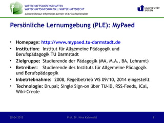 WIRTSCHAFTSWISSENSCHAFTEN
WIRTSCHAFTSINFORMATIK | WIRTSCHAFTSRECHT
Juniorprofessur Informelles Lernen im Erwachsenenalter
• Homepage: http://www.mypaed.tu-darmstadt.de
• Institution: Institut für Allgemeine Pädagogik und
Berufspädagogik TU Darmstadt
• Zielgruppe: Studierende der Pädagogik (MA, M.A., BA, Lehramt)
• Betreiber: Studierende des Instituts für Allgemeine Pädagogik
und Berufspädagogik
• Inbetriebnahme: 2008, Regelbetrieb WS 09/10, 2014 eingestellt
• Technologie: Drupal; Single Sign-on über TU-ID, RSS-Feeds, iCal,
Wiki-Creole
Persönliche Lernumgebung (PLE): MyPaed
28.04.2015 Prof. Dr. Nina Kahnwald 8
 