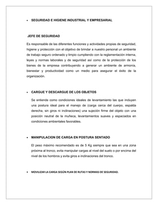 •   SEGURIDAD E HIGIENE INDUSTRIAL Y EMPRESARIAL




JEFE DE SEGURIDAD

Es responsable de las diferentes funciones y actividades propias de seguridad,
higiene y protección con el objetivo de brindar a nuestro personal un ambiente
de trabajo seguro ordenado y limpio cumpliendo con la reglamentación interna,
leyes y normas laborales y de seguridad así como de la protección de los
bienes de la empresa contribuyendo a generar un ambiente de armonía,
bienestar y productividad como un medio para asegurar el éxito de la
organización.




•   CARGUE Y DESCARGUE DE LOS OBJETOS

    Se entiende como condiciones ideales de levantamiento las que incluyen
    una postura ideal para el manejo de (carga cerca del cuerpo, espalda
    derecha, sin giros ni inclinaciones) una sujeción firme del objeto con una
    posición neutral de la muñeca, levantamientos suaves y espaciados en
    condiciones ambientales favorables.




•   MANIPULACION DE CARGA EN POSTURA SENTADO

    El peso máximo recomendado es de 5 Kg siempre que sea en una zona
    próxima al tronco, evita manipular cargas al nivel del suelo o por encima del
    nivel de los hombros y evita giros e inclinaciones del tronco.




•   MOVILIZAR LA CARGA SEGÚN PLAN DE RUTAS Y NORMAS DE SEGURIDAD.
 