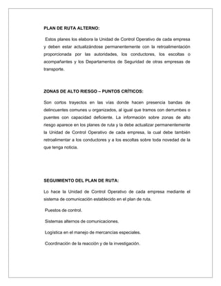 PLAN DE RUTA ALTERNO:

Estos planes los elabora la Unidad de Control Operativo de cada empresa
y deben estar actualizándose permanentemente con la retroalimentación
proporcionada por las autoridades, los conductores, los escoltas o
acompañantes y los Departamentos de Seguridad de otras empresas de
transporte.




ZONAS DE ALTO RIESGO – PUNTOS CRÍTICOS:

Son cortos trayectos en las vías donde hacen presencia bandas de
delincuentes comunes u organizados, al igual que tramos con derrumbes o
puentes con capacidad deficiente. La información sobre zonas de alto
riesgo aparece en los planes de ruta y la debe actualizar permanentemente
la Unidad de Control Operativo de cada empresa, la cual debe también
retroalimentar a los conductores y a los escoltas sobre toda novedad de la
que tenga noticia.




SEGUIMIENTO DEL PLAN DE RUTA:

Lo hace la Unidad de Control Operativo de cada empresa mediante el
sistema de comunicación establecido en el plan de ruta.

Puestos de control.

Sistemas alternos de comunicaciones.

Logística en el manejo de mercancías especiales.

Coordinación de la reacción y de la investigación.
 