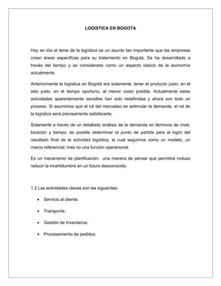LOGISTICA EN BOGOTA




Hoy en día el tema de la logística es un asunto tan importante que las empresas
crean áreas específicas para su tratamiento en Bogotá. Se ha desarrollado a
través del tiempo y es considerado como un aspecto básico de la economía
actualmente.

Anteriormente la logística en Bogotá era solamente, tener el producto justo, en el
sitio justo, en el tiempo oportuno, al menor costo posible. Actualmente estas
actividades aparentemente sencillas han sido redefinidas y ahora son todo un
proceso. Si asumimos que el rol del mercadeo es estimular la demanda, el rol de
la logística será precisamente satisfacerla.

Solamente a través de un detallado análisis de la demanda en términos de nivel,
locación y tiempo, es posible determinar el punto de partida para el logro del
resultado final de la actividad logística, la cual seguimos como un modelo, un
marco referencial; mas no una función operacional.

Es un mecanismo de planificación; una manera de pensar que permitirá incluso
reducir la incertidumbre en un futuro desconocido.




1.2 Las actividades claves son las siguientes:

   •   Servicio al cliente.

   •   Transporte.

   •   Gestión de Inventarios.

   •   Procesamiento de pedidos.
 