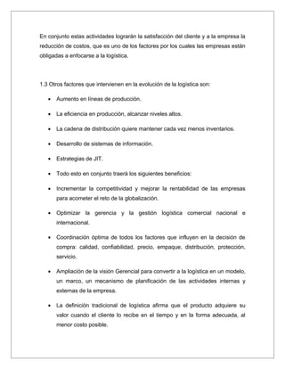 En conjunto estas actividades lograrán la satisfacción del cliente y a la empresa la
reducción de costos, que es uno de los factores por los cuales las empresas están
obligadas a enfocarse a la logística.




1.3 Otros factores que intervienen en la evolución de la logística son:

   •   Aumento en líneas de producción.

   •   La eficiencia en producción, alcanzar niveles altos.

   •   La cadena de distribución quiere mantener cada vez menos inventarios.

   •   Desarrollo de sistemas de información.

   •   Estrategias de JIT.

   •   Todo esto en conjunto traerá los siguientes beneficios:

   •   Incrementar la competitividad y mejorar la rentabilidad de las empresas
       para acometer el reto de la globalización.

   •   Optimizar la gerencia y la gestión logística comercial nacional e
       internacional.

   •   Coordinación óptima de todos los factores que influyen en la decisión de
       compra: calidad, confiabilidad, precio, empaque, distribución, protección,
       servicio.

   •   Ampliación de la visión Gerencial para convertir a la logística en un modelo,
       un marco, un mecanismo de planificación de las actividades internas y
       externas de la empresa.

   •   La definición tradicional de logística afirma que el producto adquiere su
       valor cuando el cliente lo recibe en el tiempo y en la forma adecuada, al
       menor costo posible.
 