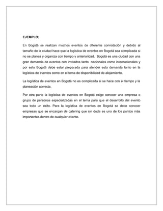 EJEMPLO:

En Bogotá se realizan muchos eventos de diferente connotación y debido al
tamaño de la ciudad hace que la logística de eventos en Bogotá sea complicada si
no se planea y organiza con tiempo y anterioridad. Bogotá es una ciudad con una
gran demanda de eventos con invitados tanto nacionales como internacionales y
por esto Bogotá debe estar preparada para atender esta demanda tanto en la
logística de eventos como en el tema de disponibilidad de alojamiento.

La logística de eventos en Bogotá no es complicada si se hace con el tiempo y la
planeación correcta.

Por otra parte la logística de eventos en Bogotá exige conocer una empresa o
grupo de personas especializadas en el tema para que el desarrollo del evento
sea todo un éxito. Para la logística de eventos en Bogotá se debe conocer
empresas que se encargan de catering que sin duda es uno de los puntos más
importantes dentro de cualquier evento.
 