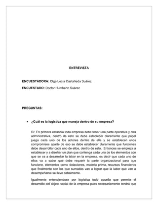 ENTREVISTA



ENCUESTADORA: Olga Lucía Castañeda Suárez

ENCUESTADO: Doctor Humberto Suárez




PREGUNTAS:



  •   ¿Cuál es la logística que maneja dentro de su empresa?


      R/: En primera estancia toda empresa debe tener una parte operativa y otra
      administrativa, dentro de esto se debe establecer claramente que papel
      juega cada uno de los actores dentro de ella y se establecen unos
      compromisos aparte de eso se debe establecer claramente que funciones
      debe desarrollar cada uno de ellos, dentro de esto. Entonces se empieza a
      establecer y a diseñar un plan que contenga cada uno de los elementos con
      que se va a desarrollar la labor en la empresa, es decir que cada uno de
      ellos va a saber que debe requerir la parte organizacional para que
      funcione, elementos como dotaciones, materia prima, recursos financieros
      que finalmente son los que sumados van a lograr que la labor que van a
      desempeñarse se lleve cabalmente.

      Igualmente entendiéndose por logística todo aquello que permite el
      desarrollo del objeto social de la empresa pues necesariamente tendrá que
 