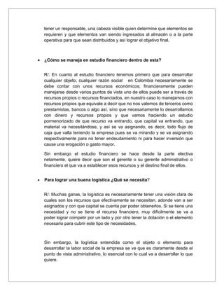 tener un responsable, una cabeza visible quien determine que elementos se
    requieren y que elementos van siendo ingresados al almacén o a la parte
    operativa para que sean distribuidos y así lograr el objetivo final.



•   ¿Cómo se maneja en estudio financiero dentro de esta?


    R/: En cuanto al estudio financiero tenemos primero que para desarrollar
    cualquier objeto, cualquier razón social en Colombia necesariamente se
    debe contar con unos recursos económicos; financieramente pueden
    manejarse desde varios puntos de vista uno de ellos puede ser a través de
    recursos propios o recursos financiados, en nuestro caso lo manejamos con
    recursos propios que equivale a decir que no nos valemos de terceros como
    prestamistas, bancos o algo así, sino que necesariamente lo desarrollamos
    con dinero y recursos propios y que vamos haciendo un estudio
    pormenorizado de que recurso va entrando, que capital va entrando, que
    material va necesitándose, y así se va asignando, es decir, todo flujo de
    caja que valla teniendo la empresa pues se va mirando y se va asignando
    respectivamente para no tener endeudamiento ni para hacer inversión que
    cause una erogación o gasto mayor.

    Sin embargo el estudio financiero se hace desde la parte electiva
    netamente, quiere decir que son el gerente o su gerente administrativo o
    financiero el que va a establecer esos recursos y el destino final de ellos.


•   Para lograr una buena logística ¿Qué se necesita?


    R/: Muchas ganas, la logística es necesariamente tener una visión clara de
    cuales son los recursos que efectivamente se necesitan, adonde van a ser
    asignados y con que capital se cuenta par poder obtenerlos. Si se tiene una
    necesidad y no se tiene el recurso financiero, muy difícilmente se va a
    poder lograr competir por un lado y por otro tener la dotación o el elemento
    necesario para cubrir este tipo de necesidades.



    Sin embargo, la logística entendida como el objeto o elemento para
    desarrollar la labor social de la empresa se ve que es claramente desde el
    punto de vista administrativo, lo esencial con lo cual va a desarrollar lo que
    quiere.
 
