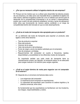 •   ¿Por que es necesario utilizar la logística dentro de una empresa?

R/: Porque son los medios que va a utilizar para desarrollar las labores propias
de una empresa y sin ellas seria casi imposible llevar a cabalidad el objetivo de
esta misma; además la logística puede ser o es un método que serviría para el
desarrollo de la competitividad empresarial o en el campo a desempeñarse,
puesto que a partir de esto podemos establecer normas y guías de planeacion
entre otros que funcionando de manera optima conllevan a un rengo de
competitividad dentro del mercado en que se este desempañando.



•   ¿Cuál es el modo de transporte más apropiado para un producto?

    R/: La definición del modo de transporte para exportar un producto, esta
    ligado a entre otros factores:

    o   Tipo de producto a exportar
    o   Peso del producto
    o   Volumen de la carga,
    o   Valor del producto y del embarque,
    o   Punto de origen y punto de destino solicitado por el comprador,
    o   Tipo de empaque y embalaje,
    o   Requerimientos del comprador en cuanto a frecuencia, rapidez,
        disponibilidad y accesibilidad en los diferentes modos de transporte.

        Es importante señalar que cada modo de transporte tiene su
        caracterización propia; por ejemplo, el transporte aéreo no es adecuado
        para cargas masivas ni el marítimo para cargas urgentes.



•   ¿Cuál es el mejor término de venta para negociar con mi comprador
    en el exterior?

    R/: Depende de un sinnúmero de factores tales como:

        o   Las exigencias del comprador
        o   La experiencia de la empresa en exportaciones,
        o   La capacidad del exportador para coordinar la cadena logística y la
            práctica comercial, entre otros.

        Es fundamental que los exportadores se familiaricen con los Incoterms,
        sus riesgos, responsabilidades y costos.
 
