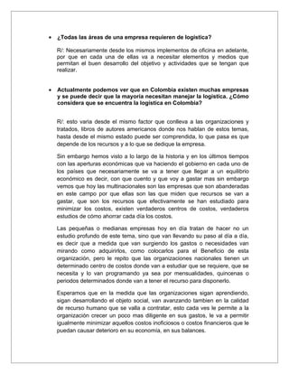 •   ¿Todas las áreas de una empresa requieren de logística?

    R/: Necesariamente desde los mismos implementos de oficina en adelante,
    por que en cada una de ellas va a necesitar elementos y medios que
    permitan el buen desarrollo del objetivo y actividades que se tengan que
    realizar.


•   Actualmente podemos ver que en Colombia existen muchas empresas
    y se puede decir que la mayoría necesitan manejar la logística. ¿Cómo
    considera que se encuentra la logística en Colombia?


    R/: esto varia desde el mismo factor que conlleva a las organizaciones y
    tratados, libros de autores americanos donde nos hablan de estos temas,
    hasta desde el mismo estado puede ser comprendida, lo que pasa es que
    depende de los recursos y a lo que se dedique la empresa.

    Sin embargo hemos visto a lo largo de la historia y en los últimos tiempos
    con las aperturas económicas que va haciendo el gobierno en cada uno de
    los países que necesariamente se va a tener que llegar a un equilibrio
    económico es decir, con que cuento y que voy a gastar mas sin embargo
    vemos que hoy las multinacionales son las empresas que son abanderadas
    en este campo por que ellas son las que miden que recursos se van a
    gastar, que son los recursos que efectivamente se han estudiado para
    minimizar los costos, existen verdaderos centros de costos, verdaderos
    estudios de cómo ahorrar cada día los costos.

    Las pequeñas o medianas empresas hoy en día tratan de hacer no un
    estudio profundo de este tema, sino que van llevando su paso al día a día,
    es decir que a medida que van surgiendo los gastos o necesidades van
    mirando como adquirirlos, como colocarlos para el Beneficio de esta
    organización, pero le repito que las organizaciones nacionales tienen un
    determinado centro de costos donde van a estudiar que se requiere, que se
    necesita y lo van programando ya sea por mensualidades, quincenas o
    periodos determinados donde van a tener el recurso para disponerlo.

    Esperamos que en la medida que las organizaciones sigan aprendiendo,
    sigan desarrollando el objeto social, van avanzando tambien en la calidad
    de recurso humano que se valla a contratar, esto cada ves le permite a la
    organización crecer un poco mas diligente en sus gastos, le va a permitir
    igualmente minimizar aquellos costos inoficiosos o costos financieros que le
    puedan causar deterioro en su economía, en sus balances.
 