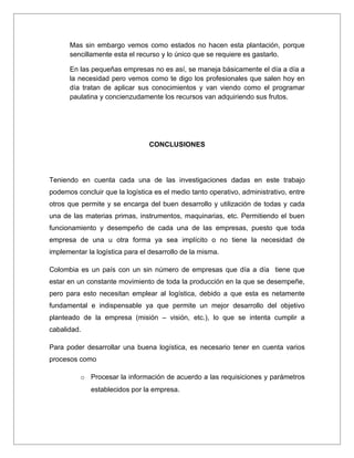 Mas sin embargo vemos como estados no hacen esta plantación, porque
      sencillamente esta el recurso y lo único que se requiere es gastarlo.

      En las pequeñas empresas no es así, se maneja básicamente el día a día a
      la necesidad pero vemos como te digo los profesionales que salen hoy en
      día tratan de aplicar sus conocimientos y van viendo como el programar
      paulatina y concienzudamente los recursos van adquiriendo sus frutos.




                                CONCLUSIONES




Teniendo en cuenta cada una de las investigaciones dadas en este trabajo
podemos concluir que la logística es el medio tanto operativo, administrativo, entre
otros que permite y se encarga del buen desarrollo y utilización de todas y cada
una de las materias primas, instrumentos, maquinarias, etc. Permitiendo el buen
funcionamiento y desempeño de cada una de las empresas, puesto que toda
empresa de una u otra forma ya sea implícito o no tiene la necesidad de
implementar la logística para el desarrollo de la misma.

Colombia es un país con un sin número de empresas que día a día tiene que
estar en un constante movimiento de toda la producción en la que se desempeñe,
pero para esto necesitan emplear al logística, debido a que esta es netamente
fundamental e indispensable ya que permite un mejor desarrollo del objetivo
planteado de la empresa (misión – visión, etc.), lo que se intenta cumplir a
cabalidad.

Para poder desarrollar una buena logística, es necesario tener en cuenta varios
procesos como

          o Procesar la información de acuerdo a las requisiciones y parámetros
             establecidos por la empresa.
 