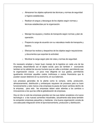 o Almacenar los objetos aplicando las técnicas y normas de seguridad
             e higiene establecidas.

         o Realizar el cargue y descargue de los objetos según normas y
             técnicas establecidas por la organización.




         o Manejar los equipos y medios de transporte según normas y plan de
             operación.

         o Prepara la carga de acuerdo con su naturaleza medio de transporte y
             destino.

         o Efectuar los recibos y despachos de los objetos según requisiciones
             y documentos que soportan la actividad.

         o Movilizar la carga según plan de rutas y normas de seguridad.

Es necesario emplear y hacer buen manejo de la logística en cada una de las
empresas, desarrollando así el objeto social, para así tambien ir avanzando
tambien en la calidad de recurso humano que se valla a contratar, permitiendo que
la organización crezca un poco mas diligente en sus gastos, permitiendo
igualmente minimizar aquellos costos inoficiosos o costos financieros que le
puedan causar deterioro en su economía, en sus balances.

Los procesos generales de la planta como la compra, venta, producción,
almacenamiento, distribución y embarques requieren de procesos para su buen
funcionamiento y esto marca a las empresas la pauta de hacer cambios dentro de
la empresa, para esto las empresas deben estar abiertas a los cambios e
innovaciones a los que las orilla la globalización de empresas.

Hoy en día no solo las empresas grandes son las que deben acoplarse a la nueva
tecnología o a las nuevas corrientes industriales, actualmente esta tarea también
la comparten empresas pequeñas y medianas. Una buena organización consta de
una adecuada integración entre el aprovisionamiento, producción y distribución.
 