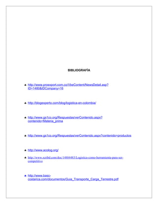 BIBLIOGRAFÌA



♣ http://www.proexport.com.co/VbeContent/NewsDetail.asp?
  ID=1480&IDCompany=16



♣ http://blogexperto.com/blog/logistica-en-colombia/



♣ http://www.gs1co.org/Respuestas/verContenido.aspx?
  contenido=Materia_prima



♣ http://www.gs1co.org/Respuestas/verContenido.aspx?contenido=productos



♣ http://www.acolog.org/

♣ http://www.scribd.com/doc/14884483/Logistica-como-herramienta-para-ser-
  competitivo



♣ http://www.basc-
  costarica.com/documentos/Guia_Transporte_Carga_Terrestre.pdf
 