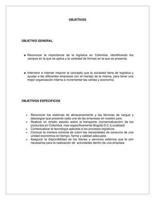 OBJETIVOS




OBJETIVO GENERAL



 ♣ Reconocer la importancia de la logística en Colombia, identificando los
   campos en la que se aplica y la variedad de formas en la que se presenta.



 ♣ Intervenir e intentar mejorar el concepto que la sociedad tiene de logística y
   ayudar a las diferentes empresas con el manejo de la misma, para tener una
   mejor organización interna e incrementar las ventas y economía.




OBJETIVOS ESPECIFICOS



  •   Reconocer los sistemas de almacenamiento y las técnicas de cargue y
      descargue que presenta cada una de las empresas en nuestro país.
  •   Realizar un amplio estudio sobre el transporte (comercialización) de los
      productos en Colombia, mas específicamente Bogotá D.C (Localidad)
  •   Contextualizar la tecnología aplicada a los procesos logísticos.
  •   Conocer la manera correcta de cubrir las necesidades de consumo de una
      unidad económica en tiempo, forma y calidad adecuada
  •   Asegurar la disponibilidad de los bienes y servicios externos que le son
      necesarios para la realización de actividades dentro de una empresa
 