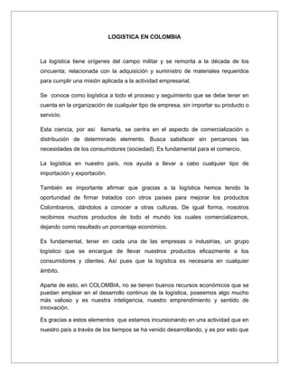 LOGISTICA EN COLOMBIA



La logística tiene orígenes del campo militar y se remonta a la década de los
cincuenta; relacionada con la adquisición y suministro de materiales requeridos
para cumplir una misión aplicada a la actividad empresarial.

Se conoce como logística a todo el proceso y seguimiento que se debe tener en
cuenta en la organización de cualquier tipo de empresa, sin importar su producto o
servicio.

Esta ciencia, por así   llamarla, se centra en el aspecto de comercialización o
distribución de determinado elemento. Busca satisfacer sin percances las
necesidades de los consumidores (sociedad). Es fundamental para el comercio.

La logística en nuestro país, nos ayuda a llevar a cabo cualquier tipo de
importación y exportación.

También es importante afirmar que gracias a la logística hemos tenido la
oportunidad de firmar tratados con otros países para mejorar los productos
Colombianos, dándolos a conocer a otras culturas. De igual forma, nosotros
recibimos muchos productos de todo el mundo los cuales comercializamos,
dejando como resultado un porcentaje económico.

Es fundamental, tener en cada una de las empresas o industrias, un grupo
logístico que se encargue de llevar nuestros productos eficazmente a los
consumidores y clientes. Así pues que la logística es necesaria en cualquier
ámbito.

Aparte de esto, en COLOMBIA, no se tienen buenos recursos económicos que se
puedan emplear en el desarrollo continuo de la logística, poseemos algo mucho
más valioso y es nuestra inteligencia, nuestro emprendimiento y sentido de
innovación.

Es gracias a estos elementos que estamos incursionando en una actividad que en
nuestro país a través de los tiempos se ha venido desarrollando, y es por esto que
 