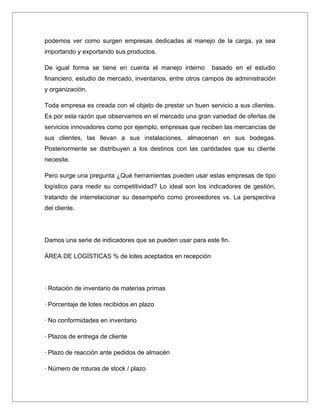 podemos ver como surgen empresas dedicadas al manejo de la carga, ya sea
importando y exportando sus productos.

De igual forma se tiene en cuenta el manejo interno       basado en el estudio
financiero, estudio de mercado, inventarios, entre otros campos de administración
y organización.

Toda empresa es creada con el objeto de prestar un buen servicio a sus clientes.
Es por esta razón que observamos en el mercado una gran variedad de ofertas de
servicios innovadores como por ejemplo, empresas que reciben las mercancías de
sus clientes, las llevan a sus instalaciones, almacenan en sus bodegas.
Posteriormente se distribuyen a los destinos con las cantidades que su cliente
necesite.

Pero surge una pregunta ¿Qué herramientas pueden usar estas empresas de tipo
logístico para medir su competitividad? Lo ideal son los indicadores de gestión,
tratando de interrelacionar su desempeño como proveedores vs. La perspectiva
del cliente.




Damos una serie de indicadores que se pueden usar para este fin.

ÁREA DE LOGÍSTICAS % de lotes aceptados en recepción




· Rotación de inventario de materias primas

· Porcentaje de lotes recibidos en plazo

· No conformidades en inventario

· Plazos de entrega de cliente

· Plazo de reacción ante pedidos de almacén

· Número de roturas de stock / plazo
 