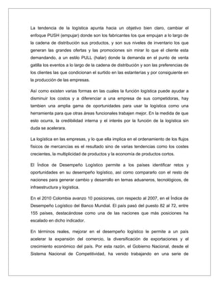La tendencia de la logística apunta hacia un objetivo bien claro, cambiar el
enfoque PUSH (empujar) donde son los fabricantes los que empujan a lo largo de
la cadena de distribución sus productos, y son sus niveles de inventario los que
generan las grandes ofertas y las promociones sin mirar lo que el cliente esta
demandando, a un estilo PULL (halar) donde la demanda en el punto de venta
gatilla los eventos a lo largo de la cadena de distribución y son las preferencias de
los clientes las que condicionan el surtido en las estanterías y por consiguiente en
la producción de las empresas.

Así como existen varias formas en las cuales la función logística puede ayudar a
disminuir los costos y a diferenciar a una empresa de sus competidoras, hay
tambien una amplia gama de oportunidades para usar la logística como una
herramienta para que otras áreas funcionales trabajen mejor. En la medida de que
esto ocurra, la credibilidad interna y el interés por la función de la logística sin
duda se acelerara.

La logística en las empresas, y lo que ella implica en el ordenamiento de los flujos
físicos de mercancías es el resultado sino de varias tendencias como los costes
crecientes, la multiplicidad de productos y la economía de productos cortos.

El Índice de Desempeño Logístico permite a los países identificar retos y
oportunidades en su desempeño logístico, así como compararlo con el resto de
naciones para generar cambio y desarrollo en temas aduaneros, tecnológicos, de
infraestructura y logística.

En el 2010 Colombia avanzo 10 posiciones, con respecto al 2007, en el Índice de
Desempeño Logístico del Banco Mundial. El país pasó del puesto 82 al 72, entre
155 países, destacándose como una de las naciones que más posiciones ha
escalado en dicho indicador.

En términos reales, mejorar en el desempeño logístico le permite a un país
acelerar la expansión del comercio, la diversificación de exportaciones y el
crecimiento económico del país. Por esta razón, el Gobierno Nacional, desde el
Sistema Nacional de Competitividad, ha venido trabajando en una serie de
 