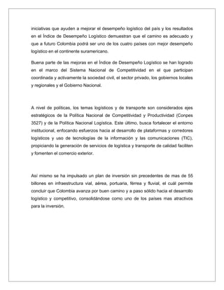iniciativas que ayuden a mejorar el desempeño logístico del país y los resultados
en el Índice de Desempeño Logístico demuestran que el camino es adecuado y
que a futuro Colombia podrá ser uno de los cuatro países con mejor desempeño
logístico en el continente suramericano.

Buena parte de las mejoras en el Índice de Desempeño Logístico se han logrado
en el marco del Sistema Nacional de Competitividad en el que participan
coordinada y activamente la sociedad civil, el sector privado, los gobiernos locales
y regionales y el Gobierno Nacional.




A nivel de políticas, los temas logísticos y de transporte son considerados ejes
estratégicos de la Política Nacional de Competitividad y Productividad (Conpes
3527) y de la Política Nacional Logística. Este último, busca fortalecer el entorno
institucional, enfocando esfuerzos hacia al desarrollo de plataformas y corredores
logísticos y uso de tecnologías de la información y las comunicaciones (TIC),
propiciando la generación de servicios de logística y transporte de calidad faciliten
y fomenten el comercio exterior.




Así mismo se ha impulsado un plan de inversión sin precedentes de mas de 55
billones en infraestructura vial, aérea, portuaria, férrea y fluvial, el cuál permite
concluir que Colombia avanza por buen camino y a paso sólido hacia el desarrollo
logístico y competitivo, consolidándose como uno de los países mas atractivos
para la inversión.
 
