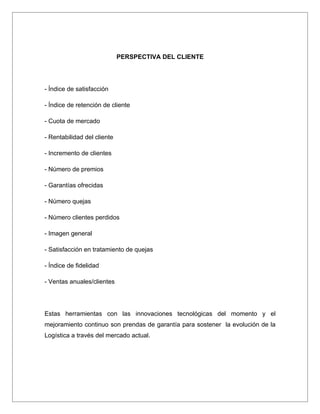 PERSPECTIVA DEL CLIENTE




- Índice de satisfacción

- Índice de retención de cliente

- Cuota de mercado

- Rentabilidad del cliente

- Incremento de clientes

- Número de premios

- Garantías ofrecidas

- Número quejas

- Número clientes perdidos

- Imagen general

- Satisfacción en tratamiento de quejas

- Índice de fidelidad

- Ventas anuales/clientes




Estas herramientas con las innovaciones tecnológicas del momento y el
mejoramiento continuo son prendas de garantía para sostener la evolución de la
Logística a través del mercado actual.
 