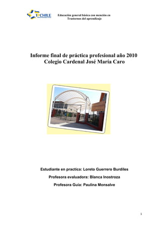 Educación general básica con mención en
                   Trastornos del aprendizaje




Informe final de práctica profesional año 2010
     Colegio Cardenal José María Caro




    Estudiante en practica: Loreto Guerrero Burdiles

        Profesora evaluadora: Blanca Inostroza

           Profesora Guía: Paulina Monsalve




                                                       1
 