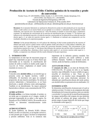 Producción de Acetato de Etilo: Cinética química de la reacción y grado
de conversión
Paredes Tocas, J.P. (20152684D); Ubillas Alcalde, C.A. (20151335F); Alendez Quispitupa, D.A.
(20141239D); Asto Montes, B. L. (20150299F)
Escuela de Ingeniería Petroquímica, FIP-UNI.
Laboratorio de Operaciones Unitarias II, 29 de octubre 2019
jparedest@fip.uni.edu.pe; cubillasa@fip.uni.edu.pe; dalendezq@fip.uni.edu.pe; bastom@uni.pe
Resumen: En el presente laboratorio se analizará la obtención de acetato de etilo producido por la reacción de
etanol y ácido acético en un reactor batch con un agitador en su interior y utilizando como catalizador sólido
Amberlita, esta reacción tuvo una duración de 1 hora 40 minutos en donde la conversión llega a mantenerse
constante. Se analizarán las conversiones de la reacción de esterificación para un tiempo “t”, los factores que
influyen en la velocidad de reacción y el orden de reacción; concluyendo así, la obtención de un orden de reacción
directa igual a 2, un orden de reacción inversa igual a 1; finalmente se realizará una comparación con los
resultados obtenidos en la experiencia pasada.
Abstract: In the present laboratory we will analyze the obtaining of ethyl acetate produced by the reaction of
ethanol and acetic acid in a batch reactor with an agitator inside and using as a solid catalyst Amberlite, this
reaction lasted for 1 hour 40 minutes in where the conversion becomes constant. The conversations of the
esterification reaction for a time "t", the factors that influence the reaction rate and the order of reaction will be
analyzed; concluding thus, obtaining a direct reaction order equal to 2, an inverse reaction order equal to 1;
Finally, a comparison was obtained with the results obtained in the past experience.
1. INTRODUCCIÓN
La temperatura en este tipo de reacciones juega un
papel muy importante ya que es el único factor que
intervendrá en la reacción; la esterificación del
acetato de estilo se realiza en medio acido según la
reacción de Fisher, empleamos al etanol como
reactante en exceso. [1]
ETANOL
Conocido como alcohol etílico, es un alcohol que se
presenta como un líquido incoloro, volátil e
inflamable. Al mezclarse con agua en cualquier
proporción, da una mezcla azeotrópica. Se utiliza en
sectores industriales y farmacéuticos, es un buen
disolvente, y puede utilizarse como anticongelante.
También es un desinfectante. Su mayor potencial
bactericida se obtiene a una concentración del 70 %.
ACIDO ACÉTICO
El ácido acético, o su forma ionizada, el acetato, es
un ácido que se encuentra en el vinagre, siendo el
principal responsable de su sabor y olor agrios. Su
fórmula es CH3-COOH (C2H4O2). De acuerdo con la
IUPAC se denomina sistemáticamente ácido
etanoico.
ACIDO SULFÚRICO
El Ácido Sulfúrico, de fórmula H2SO4 (óleum:
H2SO4 con SO3 en solución), es un líquido corrosivo,
es más pesado que el agua e incoloro (a temperatura
y presión ambiente). Esta es la sustancia más
importante de la industria química mundial. Sus
nombres químicos son ácido sulfúrico y ácido
sulfúrico fumante. También es llamado aceite de
vitriolo, ácido de baterías y ácido de fertilizantes.
ACETATO DE ETILO
El etanoato de etilo, es un éster de fórmula CH3-
COO-CH2-CH3. El acetato de etilo es un líquido,
incoloro, muy inflamable. Es poco soluble en agua y
miscible al cloroformo y éter. Tiene un olor
penetrante y en muchos casos desagradable. Se
emplea en arte como disolvente universal. Es
obtenido por esterificación directa del ácido acético
con alcohol etílico en presencia de un catalizador. [1]
ESTERIFICACIÓN
Se denomina esterificación al proceso por el cual se
sintetiza un éster. Un éster es un compuesto derivado
formalmente de la reacción química entre un oxácido
y un alcohol. La reacción de la esterificación pasa por
un ataque nucleofílico del oxígeno de una molécula
del alcohol al carbono del grupo carboxílico. El
protón migra al grupo hidroxilo del ácido que luego
es eliminado como agua.[1]
Fig 1. Reacción de esterificación de Fisher
 
