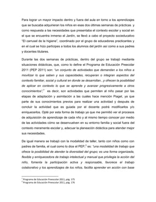 Para lograr un mayor impacto dentro y fuera del aula en torno a los aprendizajes
que se buscaba adquirieran los niños en esas dos últimas semanas de prácticas y
como respuesta a las necesidades que presentaba el contexto escolar y social en
el que se encuentra inmerso el Jardín, se llevó a cabo el proyecto socieducativo
“El carrusel de la higiene”, coordinado por el grupo de educadoras practicantes y
en el cual se hizo partícipes a todos los alumnos del jardín así como a sus padres
y docentes titulares.
Durante las dos semanas de prácticas, dentro del grupo se trabajó mediante
situaciones didácticas, que, como lo define el Programa de Educación Preecolar
2011 (PEP 2011) son: “un conjunto de actividades que demandan a los niños a
movilizar lo que saben y sus capacidades, recuperan o integran aspectos del
contexto familiar, social y cultural en donde se desarrollan...y ofrecen la posibilidad
de aplicar en contexto lo que se aprende y avanzar progresivamente a otros
conocimientos”,1
es decir, son actividades que permiten al niño pasar por las
etapas de adaptación y asimilación a las cuales hace mención Piaget, ya que
parte de sus conocimientos previos para realizar una actividad y después de
concluir la actividad que es guiada por el docente podrá modificarlos y/o
enriquecerlos. Opté por esta forma de trabajo ya que me permitió ver el procesos
de adquisición de aprendizaje de cada nño y al mismo tiempo conocer por medio
de las actividades cómo se desenvuelven en su entorno familia y social fuera del
contexto meramente escolar y, adecuar la planeación didáctica para atender mejor
sus necesidades.
De igual manera se trabajó con la modalidad de taller, tanto con niños como con
padres de familia, el cual como lo dice el PEP,2
es: “una modalidad de trabajo que
ofrece la posibilidad de atender la diversidad del grupo; es una forma organizada,
flexible y enriquecedora de trabajo intelectual y manual que privilegia la acción del
niño, fomenta la participación activa y responsable, favorece el trabajo
colaborativo y los aprendizajes de los niños, facilita aprender en acción con base
1
Programa de Educación Preescolar 2011, pág. 175
2
Programa de Educación Preescolar 2011, pág. 176
 