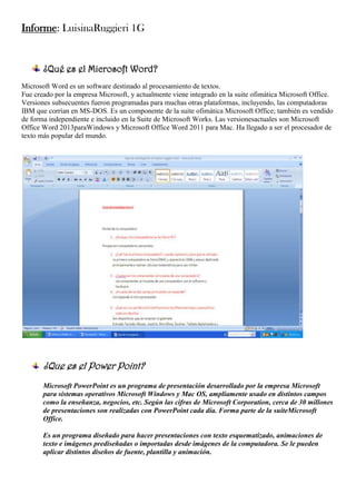 Informe: LuisinaRuggieri 1G

¿Qué es el Microsoft Word?
Microsoft Word es un software destinado al procesamiento de textos.
Fue creado por la empresa Microsoft, y actualmente viene integrado en la suite ofimática Microsoft Office.
Versiones subsecuentes fueron programadas para muchas otras plataformas, incluyendo, las computadoras
IBM que corrían en MS-DOS. Es un componente de la suite ofimática Microsoft Office; también es vendido
de forma independiente e incluido en la Suite de Microsoft Works. Las versionesactuales son Microsoft
Office Word 2013paraWindows y Microsoft Office Word 2011 para Mac. Ha llegado a ser el procesador de
texto más popular del mundo.

¿Que es el Power Point?
Microsoft PowerPoint es un programa de presentación desarrollado por la empresa Microsoft
para sistemas operativos Microsoft Windows y Mac OS, ampliamente usado en distintos campos
como la enseñanza, negocios, etc. Según las cifras de Microsoft Corporation, cerca de 30 millones
de presentaciones son realizadas con PowerPoint cada día. Forma parte de la suiteMicrosoft
Office.
Es un programa diseñado para hacer presentaciones con texto esquematizado, animaciones de
texto e imágenes prediseñadas o importadas desde imágenes de la computadora. Se le pueden
aplicar distintos diseños de fuente, plantilla y animación.

 