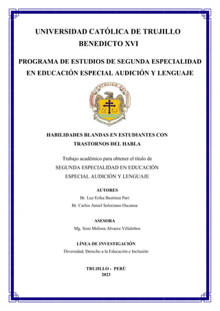 1
UNIVERSIDAD CATÓLICA DE TRUJILLO
BENEDICTO XVI
PROGRAMA DE ESTUDIOS DE SEGUNDA ESPECIALIDAD
EN EDUCACIÓN ESPECIAL AUDICIÓN Y LENGUAJE
HABILIDADES BLANDAS EN ESTUDIANTES CON
TRASTORNOS DEL HABLA
Trabajo académico para obtener el título de
SEGUNDA ESPECIALIDAD EN EDUCACIÓN
ESPECIAL AUDICIÓN Y LENGUAJE
AUTORES
Br. Luz Erika Bustinza Pari
Br. Carlos Amiel Solorzano Oscanoa
ASESORA
Mg. Sissi Melissa Alvarez Villalobos
LÍNEA DE INVESTIGACIÓN
Diversidad, Derecho a la Educación e Inclusión
TRUJILLO - PERÚ
2023
 