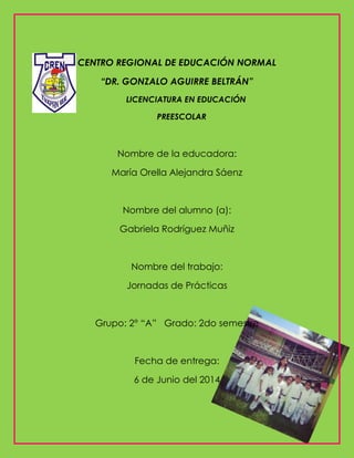 CENTRO REGIONAL DE EDUCACIÓN NORMAL
“DR. GONZALO AGUIRRE BELTRÁN”
LICENCIATURA EN EDUCACIÓN
PREESCOLAR
Nombre de la educadora:
María Orella Alejandra Sáenz
Nombre del alumno (a):
Gabriela Rodríguez Muñiz
Nombre del trabajo:
Jornadas de Prácticas
Grupo: 2° “A” Grado: 2do semestre
Fecha de entrega:
6 de Junio del 2014
 