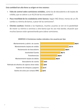 Esta	
  can5dad	
  tan	
  alta	
  5ene	
  su	
  origen	
  en	
  tres	
  razones:	
  
• Falta	
  de	
  control	
  sobre	
  comisiones	
  evitables,	
  como	
  las	
  de	
  descubierto	
  o	
  de	
  tarjeta	
  de	
  
crédito,	
  que	
  se	
  cobran	
  a	
  un	
  43,5%	
  de	
  los	
  encuestados5.	
  
• Poca	
  movilidad	
  de	
  los	
  ciudadanos	
  entre	
  bancos:	
  Según	
  ING	
  Direct,	
  menos	
  de	
  un	
  2%	
  
cambia	
  su	
  nómina	
  de	
  banco,	
  a	
  pesar	
  de	
  las	
  comisiones6.
• Clientes	
  cau5vos:	
  Debido	
  a	
  las	
  hipotecas,	
  muchos	
  usuarios	
  se	
  ven	
  sin	
  la	
  posibilidad	
  
de	
  mover	
  su	
  nómina	
  o	
  servicios	
  a	
  otro	
  banco	
  que	
  les	
  sea	
  más	
  barato;	
  situación	
  que	
  
muchos	
  bancos	
  están	
  aprovechando	
  para	
  cobrar	
  comisiones.
GRÁFICO 4: Comisiones medias cobradas a los usuarios por tipo
Mantenimiento y admin. de cuenta
Mantenimiento tarjeta de crédito
Reclamación de descubierto
Inactividad Cuenta
Transferencias
Mantenimiento tarjeta de débito
Descubierto de cuenta
Retirada de efectivo de cajeros otras redes
Ingresos de cheques y pagares
Gastos de aviso por compra SMS 2,4 €
3,1 €
3,9 €
4,2 €
20,2 €
22,6 €
26,7 €
32,6 €
37,7 €
54,6 €
9
Abril 2013 | Dinaru.com
 