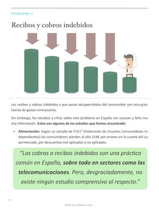 Recibos y cobros indebidos
PROBLEMA 2
Los	
  recibos	
  y	
  cobros	
  indebidos	
  y	
  que	
  pasan	
  desapercibidos	
  del	
  consumidor	
  son	
  otra	
  gran	
  
fuente	
  de	
  gastos	
  innecesarios.
Sin	
  embargo,	
  los	
  estudios	
  y	
  cifras	
  sobre	
  este	
  problema	
  en	
  España	
  son	
  escasos	
  y	
  falta	
  mu-­‐
cha	
  información.	
  Estos	
  son	
  algunos	
  de	
  los	
  estudios	
  que	
  hemos	
  encontrado:
• Alimentación:	
  Según	
  un	
  estudio	
  de	
  FUCI7	
  (Federación	
  de	
  Usuarios	
  Consumidores	
  In-­‐
dependientes)	
  los	
  consumidores	
  pierden	
  al	
  año	
  114€	
  por	
  errores	
  en	
  la	
  cuenta	
  del	
  su-­‐
permercado,	
  por	
  descuentos	
  mal	
  aplicados	
  o	
  no	
  aplicados.	
  
10
Abril 2013 | Dinaru.com
“Los	
  cobros	
  o	
  recibos	
  indebidos	
  son	
  una	
  prác:ca	
  
común	
  en	
  España,	
  sobre	
  todo	
  en	
  sectores	
  como	
  las	
  
telecomunicaciones.	
  Pero,	
  desgraciadamente,	
  no	
  
existe	
  ningún	
  estudio	
  comprensivo	
  al	
  respecto.”
 