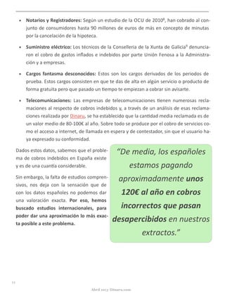• Notarios	
  y	
  Registradores:	
  Según	
  un	
  estudio	
  de	
  la	
  OCU	
  de	
  20108,	
  han	
  cobrado	
  al	
  con-­‐
junto	
  de	
  consumidores	
  hasta	
  90	
  millones	
  de	
  euros	
  de	
  más	
  en	
  concepto	
  de	
  minutas	
  
por	
  la	
  cancelación	
  de	
  la	
  hipoteca.
• Suministro	
  eléctrico:	
  Los	
  técnicos	
  de	
  la	
  Conselleria	
  de	
  la	
  Xunta	
  de	
  Galicia9	
  denuncia-­‐
ron	
  el	
  cobro	
  de	
  gastos	
  inﬂados	
  e	
  indebidos	
  por	
  parte	
  Unión	
  Fenosa	
  a	
  la	
  Administra-­‐
ción	
  y	
  a	
  empresas.
• Cargos	
  fantasma	
  desconocidos:	
  Estos	
  son	
  los	
  cargos	
  derivados	
  de	
  los	
  periodos	
  de	
  
prueba.	
  Estos	
  cargos	
  consisten	
  en	
  que	
  te	
  das	
  de	
  alta	
  en	
  algún	
  servicio	
  o	
  producto	
  de	
  
forma	
  gratuita	
  pero	
  que	
  pasado	
  un	
  @empo	
  te	
  empiezan	
  a	
  cobrar	
  sin	
  avisarte.	
  
• Telecomunicaciones:	
   Las	
   empresas	
   de	
   telecomunicaciones	
   @enen	
   numerosas	
   recla-­‐
maciones	
  al	
  respecto	
  de	
  cobros	
  indebidos	
  y,	
  a	
  través	
  de	
  un	
  análisis	
  de	
  esas	
  reclama-­‐
ciones	
  realizada	
  por	
  Dinaru,	
  se	
  ha	
  establecido	
  que	
  la	
  can@dad	
  media	
  reclamada	
  es	
  de	
  
un	
  valor	
  medio	
  de	
  80-­‐100€	
  al	
  año.	
  Sobre	
  todo	
  se	
  produce	
  por	
  el	
  cobro	
  de	
  servicios	
  co-­‐
mo	
  el	
  acceso	
  a	
  internet,	
  de	
  llamada	
  en	
  espera	
  y	
  de	
  contestador,	
  sin	
  que	
  el	
  usuario	
  ha-­‐
ya	
  expresado	
  su	
  conformidad.
Dados	
  estos	
  datos,	
  sabemos	
  que	
  el	
  proble-­‐
ma	
  de	
  cobros	
  indebidos	
  en	
  España	
  existe	
  
y	
  es	
  de	
  una	
  cuanga	
  considerable.	
  
Sin	
  embargo,	
  la	
  falta	
  de	
  estudios	
  compren-­‐
sivos,	
   nos	
   deja	
   con	
   la	
   sensación	
   que	
   de	
  
con	
  los	
  datos	
  españoles	
  no	
  podemos	
  dar	
  
una	
   valoración	
   exacta.	
   Por	
   eso,	
   hemos	
  
buscado	
   estudios	
   internacionales,	
   para	
  
poder	
  dar	
  una	
  aproximación	
  lo	
  más	
  exac-­‐
ta	
  posible	
  a	
  este	
  problema.
11
Abril 2013 | Dinaru.com
“De	
  media,	
  los	
  españoles	
  
estamos	
  pagando	
  
aproximadamente	
  unos	
  
120€	
  al	
  año	
  en	
  cobros	
  
incorrectos	
  que	
  pasan	
  
desapercibidos	
  en	
  nuestros	
  
extractos.”
 