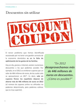 Descuentos sin utilizar
PROBLEMA 3
El	
   tercer	
   problema	
   que	
   hemos	
   iden@ﬁcado	
  
ocasionado	
  por	
  no	
  tener	
  una	
  ges@ón	
  correcta	
  de	
  
la	
   economía	
   domés@ca	
   es	
   en	
   la	
   falta	
   de	
  
op5mización	
  de	
  los	
  gastos	
  de	
  las	
  familias.
Hoy	
  en	
  día,	
  gracias	
  a	
  Internet,	
  existen	
  numerosos	
  
descuentos	
   a	
   los	
   que	
   podemos	
   acceder.	
   Por	
  
ejemplo,	
  en	
  el	
  2012	
  se	
  emi@eron	
  cupones	
  por	
  un	
  
valor	
  de	
  484	
  millones	
  de	
  euros,	
  de	
  los	
  cuales	
  solo	
  
se	
   aprovecharon	
   un	
   8%12.	
   Es	
   decir,	
   solo	
   en	
  
cupones	
   gsicos	
   los	
   españoles	
   dejaron	
   de	
  
ahorrar	
  más	
  de	
  446	
  millones	
  de	
  euros	
  en	
  2012	
  
(el	
   número	
   de	
   cupones	
   online	
   no	
   u@lizados	
   no	
  
podemos	
   determinarlo,	
   pero	
   podemos	
   es@mar	
  
que	
  es	
  muy	
  superior).
14
Abril 2013 | Dinaru.com
“En	
  2012	
  
desaprovechamos	
  más	
  
de	
  446	
  millones	
  de	
  
euros	
  en	
  descuentos.	
  
¿Cómo	
  es	
  posible?”
 