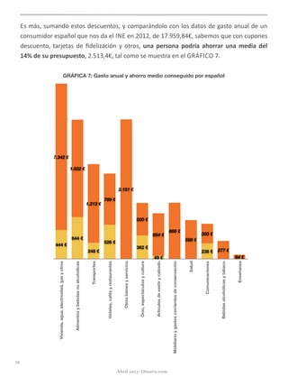 Es	
  más,	
  sumando	
  estos	
  descuentos,	
  y	
  comparándolo	
  con	
  los	
  datos	
  de	
  gasto	
  anual	
  de	
  un	
  
consumidor	
  español	
  que	
  nos	
  da	
  el	
  INE	
  en	
  2012,	
  de	
  17.959,84€,	
  sabemos	
  que	
  con	
  cupones	
  
descuento,	
  tarjetas	
  de	
  ﬁdelización	
  y	
  otros,	
  una	
  persona	
  podría	
  ahorrar	
  una	
  media	
  del	
  
14%	
  de	
  su	
  presupuesto,	
  2.513,4€,	
  tal	
  como	
  se	
  muestra	
  en	
  el	
  GRÁFICO	
  7.
GRÁFICA 7: Gasto anual y ahorro medio conseguido por español
16
Abril 2013 | Dinaru.com
Vivienda,agua,electricidad,gasyotros
Alimentosybebidasnoalcohólicas
Transportes
Hoteles,cafésyrestaurantes
Otrosbienesyservicios
Ocio,espectáculosycultura
Artículosdevestirycalzado
Mobiliarioygastoscorrientesdeconservación
Salud
Comunicaciones
Bebidasalcohólicasytabaco
Enseñanza
64 €
277 €
303 €
598 €
866 €
654 €
500 €
2.151 €
789 €
1.213 €
1.502 €
7.342 €
238 €
49 €
362 €
526 €
248 €
644 €
444 €
 