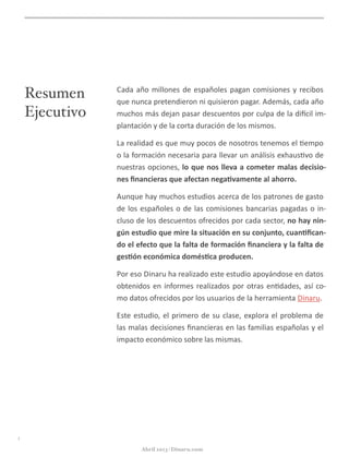 Resumen
Ejecutivo
Cada	
  año	
  millones	
  de	
  españoles	
  pagan	
  comisiones	
  y	
  recibos	
  
que	
  nunca	
  pretendieron	
  ni	
  quisieron	
  pagar.	
  Además,	
  cada	
  año	
  
muchos	
  más	
  dejan	
  pasar	
  descuentos	
  por	
  culpa	
  de	
  la	
  di<cil	
  im-­‐
plantación	
  y	
  de	
  la	
  corta	
  duración	
  de	
  los	
  mismos.
La	
  realidad	
  es	
  que	
  muy	
  pocos	
  de	
  nosotros	
  tenemos	
  el	
  @empo	
  
o	
  la	
  formación	
  necesaria	
  para	
  llevar	
  un	
  análisis	
  exhaus@vo	
  de	
  
nuestras	
  opciones,	
  lo	
  que	
  nos	
  lleva	
  a	
  cometer	
  malas	
  decisio-­‐
nes	
  ﬁnancieras	
  que	
  afectan	
  nega5vamente	
  al	
  ahorro.
Aunque	
  hay	
  muchos	
  estudios	
  acerca	
  de	
  los	
  patrones	
  de	
  gasto	
  
de	
  los	
  españoles	
  o	
  de	
  las	
  comisiones	
  bancarias	
  pagadas	
  o	
  in-­‐
cluso	
  de	
  los	
  descuentos	
  ofrecidos	
  por	
  cada	
  sector,	
  no	
  hay	
  nin-­‐
gún	
  estudio	
  que	
  mire	
  la	
  situación	
  en	
  su	
  conjunto,	
  cuan5ﬁcan-­‐
do	
  el	
  efecto	
  que	
  la	
  falta	
  de	
  formación	
  ﬁnanciera	
  y	
  la	
  falta	
  de	
  
ges5ón	
  económica	
  domés5ca	
  producen.
Por	
  eso	
  Dinaru	
  ha	
  realizado	
  este	
  estudio	
  apoyándose	
  en	
  datos	
  
obtenidos	
  en	
  informes	
  realizados	
  por	
  otras	
  en@dades,	
  así	
  co-­‐
mo	
  datos	
  ofrecidos	
  por	
  los	
  usuarios	
  de	
  la	
  herramienta	
  Dinaru.	
  
Este	
  estudio,	
  el	
  primero	
  de	
  su	
  clase,	
  explora	
  el	
  problema	
  de	
  
las	
  malas	
  decisiones	
  ﬁnancieras	
  en	
  las	
  familias	
  españolas	
  y	
  el	
  
impacto	
  económico	
  sobre	
  las	
  mismas.
i
Abril 2013 | Dinaru.com
 