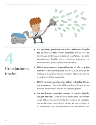 • Los	
   españoles	
   perdemos	
   en	
   malas	
   decisiones	
   ﬁnancie-­‐
ras	
  2.839,25€	
  al	
  año:	
  Hemos	
  detectado	
  que	
  el	
  total	
  de	
  
dinero	
  que	
  perdemos	
  de	
  media	
  los	
  españoles	
  es	
  de	
  apro-­‐
ximadamente	
   3.000€,	
   entre	
   comisiones	
   bancarias,	
   co-­‐
bros	
  indebidos	
  y	
  descuentos	
  mal	
  u@lizados.
• El	
  88%	
  es	
  por	
  no	
  usar	
  adecuadamente	
  las	
  ofertas	
  y	
  des-­‐
cuentos:	
  cada	
  español	
  pierde	
  más	
  de	
  2.500€	
  anuales	
  de	
  
media	
  por	
  no	
  u@lizar	
  los	
  descuentos	
  y	
  ofertas	
  que	
  @ene	
  
a	
  su	
  alcance	
  de	
  forma	
  sencilla.
• El	
  12%	
  se	
  debe	
  a	
  comisiones	
  y	
  cobros	
  indebidos	
  de	
  ban-­‐
cos	
  y	
  empresas:	
  Cerca	
  de	
  350€	
  anuales	
  es	
  lo	
  que	
  los	
  es-­‐
pañoles	
  pierden	
  cada	
  año	
  en	
  este	
  @po	
  de	
  gastos.
• Las	
   comisiones	
   bancarias	
   cuestan	
   a	
   nuestro	
   bolsillo	
  
208,35€	
  anuales:	
  124,9€	
  de	
  estas	
  comisiones	
  son	
  por	
  ser-­‐
vicios	
  básicos	
  (mantenimiento	
  de	
  cuentas	
  y	
  de	
  tarjetas),	
  
que	
  en	
  la	
  mayor	
  parte	
  de	
  los	
  bancos	
  ya	
  son	
  gratuitas.	
  Y	
  
las	
   comisiones	
   por	
   reclamaciones	
   por	
   descubierto	
   son	
  
20
Conclusiones
ﬁnales
4
Abril 2013 | Dinaru.com
 