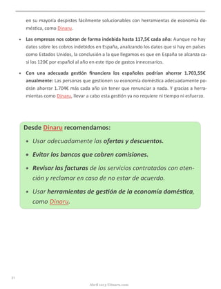 en	
  su	
  mayoría	
  despistes	
  fácilmente	
  solucionables	
  con	
  herramientas	
  de	
  economía	
  do-­‐
més@ca,	
  como	
  Dinaru.
• Las	
  empresas	
  nos	
  cobran	
  de	
  forma	
  indebida	
  hasta	
  117,5€	
  cada	
  año:	
  Aunque	
  no	
  hay	
  
datos	
  sobre	
  los	
  cobros	
  indebidos	
  en	
  España,	
  analizando	
  los	
  datos	
  que	
  si	
  hay	
  en	
  países	
  
como	
  Estados	
  Unidos,	
  la	
  conclusión	
  a	
  la	
  que	
  llegamos	
  es	
  que	
  en	
  España	
  se	
  alcanza	
  ca-­‐
si	
  los	
  120€	
  por	
  español	
  al	
  año	
  en	
  este	
  @po	
  de	
  gastos	
  innecesarios.	
  
• Con	
  una	
  adecuada	
  ges5ón	
  ﬁnanciera	
  los	
  españoles	
  podrían	
  ahorrar	
  1.703,55€	
  anual-­‐
mente:	
  Las	
  personas	
  que	
  ges@onen	
  su	
  economía	
  domés@ca	
  adecuadamente	
  podrán	
  
ahorrar	
  1.704€	
  más	
  cada	
  año	
  sin	
  tener	
  que	
  renunciar	
  a	
  nada.	
  Y	
  gracias	
  a	
  herramien-­‐
tas	
  como	
  Dinaru,	
  llevar	
  a	
  cabo	
  esta	
  ges@ón	
  ya	
  no	
  requiere	
  ni	
  @empo	
  ni	
  esfuerzo.
Desde	
  Dinaru	
  recomendamos:
• Usar	
  adecuadamente	
  las	
  ofertas	
  y	
  descuentos.
• Evitar	
  los	
  bancos	
  que	
  cobren	
  comisiones.
• Revisar	
  las	
  facturas	
  de	
  los	
  servicios	
  contratados	
  con	
  aten-­‐
ción	
  y	
  reclamar	
  en	
  caso	
  de	
  no	
  estar	
  de	
  acuerdo.
• Usar	
  herramientas	
  de	
  ges:ón	
  de	
  la	
  economía	
  domés:ca,	
  
como	
  Dinaru.
21
Abril 2013 | Dinaru.com
 